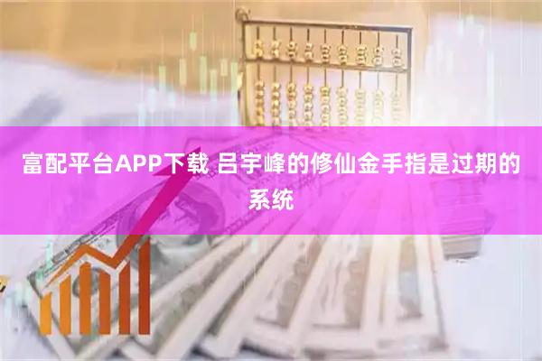 富配平台APP下载 吕宇峰的修仙金手指是过期的系统