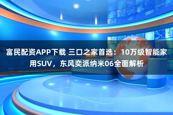 富民配资APP下载 三口之家首选：10万级智能家用SUV，东风奕派纳米06全面解析