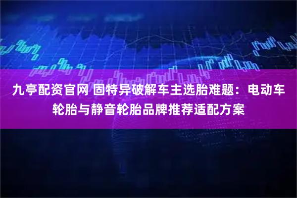 九亭配资官网 固特异破解车主选胎难题:电动车轮胎与静音轮胎品牌推荐适配方案