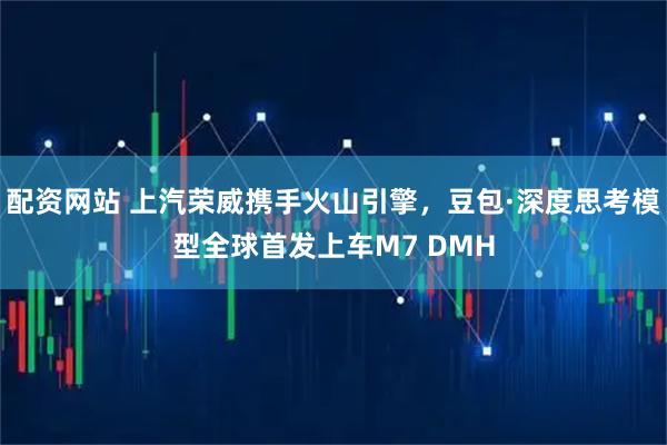 配资网站 上汽荣威携手火山引擎，豆包·深度思考模型全球首发上车M7 DMH