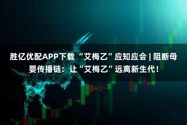 胜亿优配APP下载 “艾梅乙”应知应会 | 阻断母婴传播链：让“艾梅乙”远离新生代！