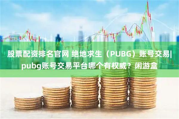 股票配资排名官网 绝地求生（PUBG）账号交易|pubg账号交易平台哪个有权威？闲游盒