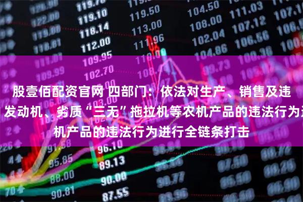 股壹佰配资官网 四部门:依法对生产、销售及违法违规使用国Ⅱ发动机、劣质“三无”拖拉机等农机产品的违法行为进行全链条打击