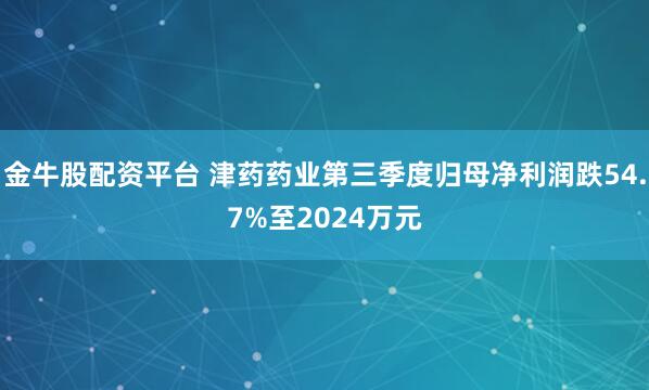 金牛股配资平台 津药药业第三季度归母净利润跌54.7%至2024万元