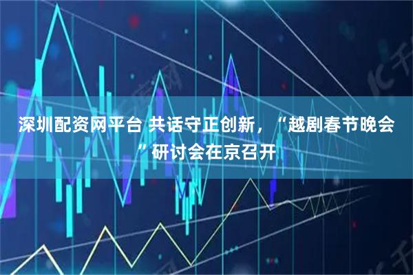 深圳配资网平台 共话守正创新,“越剧春节晚会”研讨会在京召开