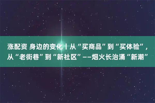 涨配资 身边的变化丨从“买商品”到“买体验”,从“老街巷”到“新社区”——烟火长治涌“新潮”