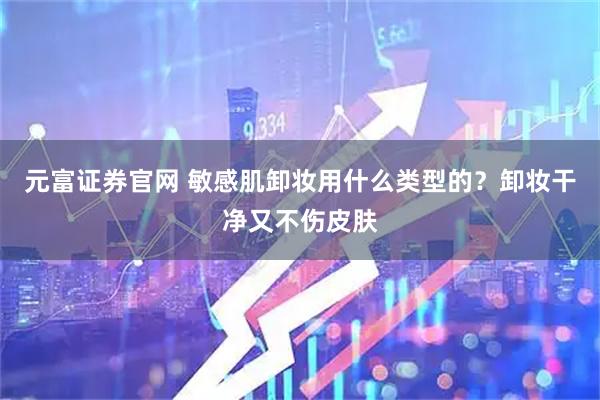 元富证券官网 敏感肌卸妆用什么类型的?卸妆干净又不伤皮肤