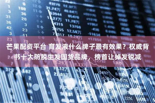 芒果配资平台 育发液什么牌子最有效果？权威背书十大防脱生发国货品牌，榜首让掉发锐减