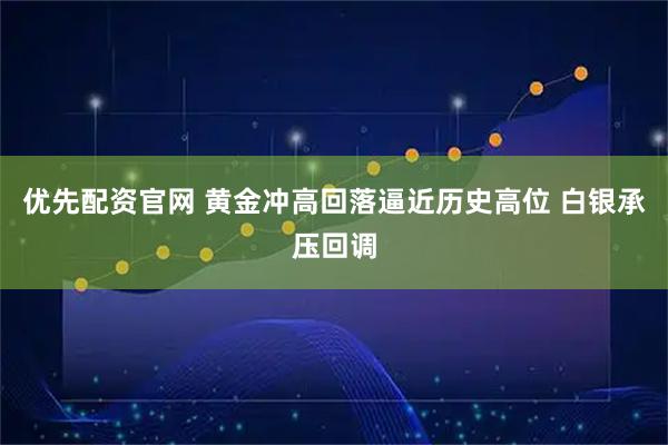 优先配资官网 黄金冲高回落逼近历史高位 白银承压回调