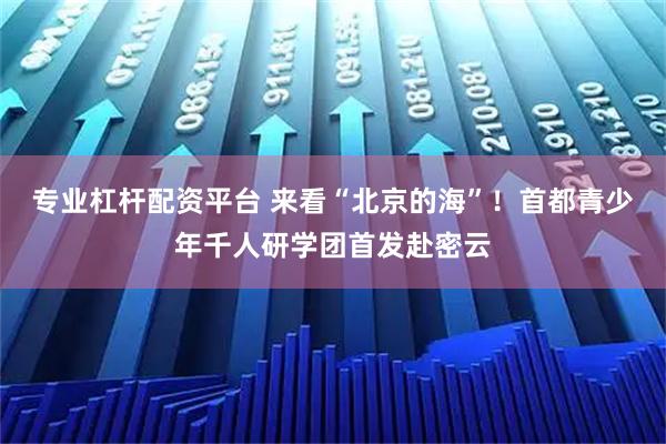 专业杠杆配资平台 来看“北京的海”！首都青少年千人研学团首发赴密云