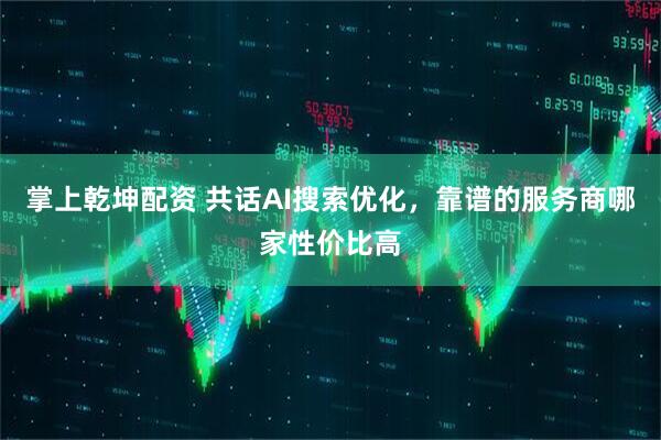 掌上乾坤配资 共话AI搜索优化，靠谱的服务商哪家性价比高