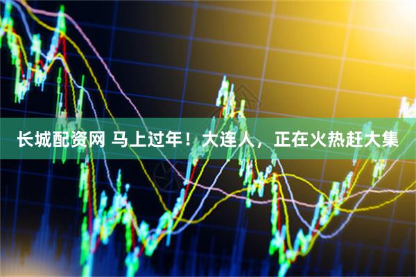长城配资网 马上过年！大连人，正在火热赶大集