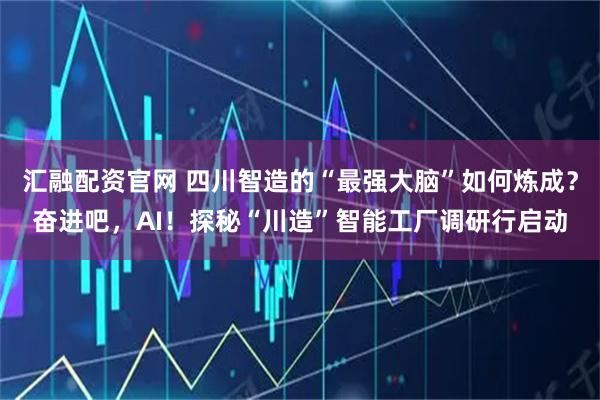 汇融配资官网 四川智造的“最强大脑”如何炼成？奋进吧，AI！探秘“川造”智能工厂调研行启动