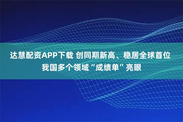 达慧配资APP下载 创同期新高、稳居全球首位 我国多个领域“成绩单”亮眼