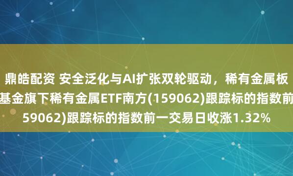鼎皓配资 安全泛化与AI扩张双轮驱动，稀有金属板块配置正当时，南方基金旗下稀有金属ETF南方(159062)跟踪标的指数前一交易日收涨1.32%