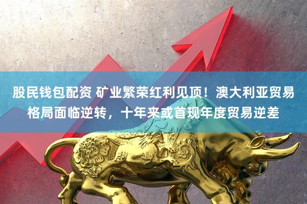 股民钱包配资 矿业繁荣红利见顶！澳大利亚贸易格局面临逆转，十年来或首现年度贸易逆差