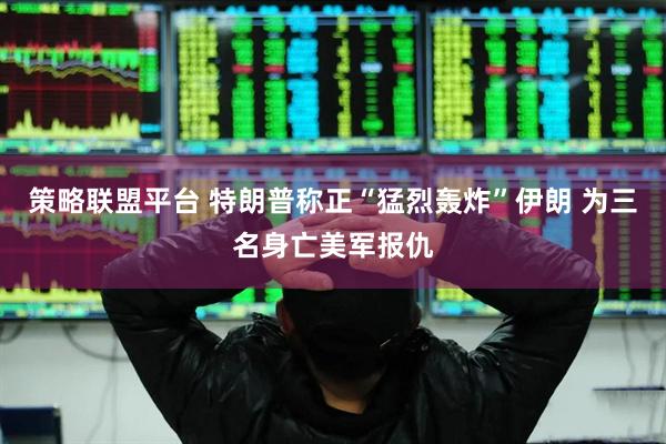 策略联盟平台 特朗普称正“猛烈轰炸”伊朗 为三名身亡美军报仇