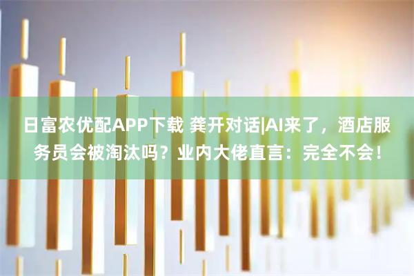 日富农优配APP下载 龚开对话|AI来了，酒店服务员会被淘汰吗？业内大佬直言：完全不会！