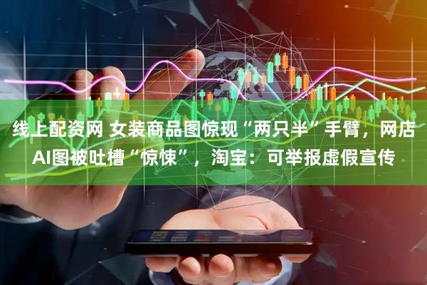 线上配资网 女装商品图惊现“两只半”手臂，网店AI图被吐槽“惊悚”，淘宝：可举报虚假宣传