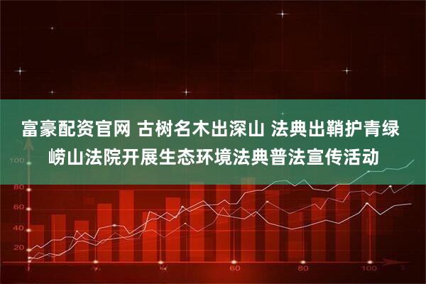 富豪配资官网 古树名木出深山 法典出鞘护青绿 崂山法院开展生态环境法典普法宣传活动