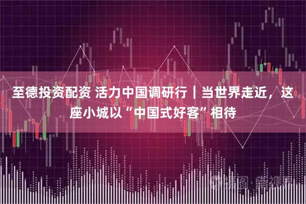 至德投资配资 活力中国调研行｜当世界走近，这座小城以“中国式好客”相待