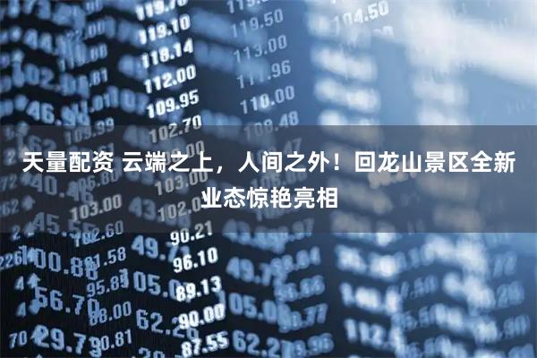 天量配资 云端之上，人间之外！回龙山景区全新业态惊艳亮相