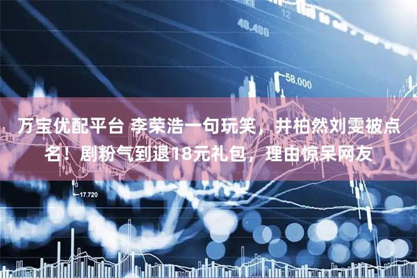 万宝优配平台 李荣浩一句玩笑，井柏然刘雯被点名！剧粉气到退18元礼包，理由惊呆网友