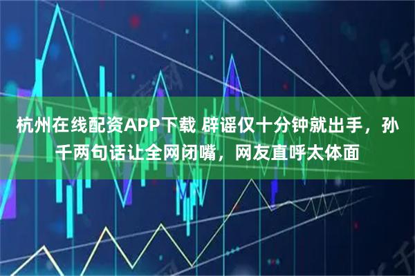 杭州在线配资APP下载 辟谣仅十分钟就出手，孙千两句话让全网闭嘴，网友直呼太体面